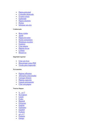  Página principal
 Conteúdo destacado
 Eventos atuais
 Esplanada
 Página aleatória
 Portais
 Informar um erro
Colaboração
 Boas-vindas
 Ajuda
 Página de testes
 Portal comunitário
 Mudanças recentes
 Estaleiro
 Criar página
 Páginas novas
 Contato
 Donativos
Imprimir/exportar
 Criar um livro
 Descarregar como PDF
 Versão para impressão
Ferramentas
 Páginas afluentes
 Alterações relacionadas
 Carregar ficheiro
 Páginas especiais
 Ligação permanente
 Citar esta página
Noutras línguas
 ‫ية‬ ‫عرب‬ ‫ال‬
 Български
 Català
 Česky
 Deutsch
 Ελληνικά
 English
 Esperanto
 Español
 Euskara
 ‫سی‬ ‫ار‬ ‫ف‬
 Français
 Galego
 