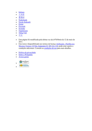  Italiano
 日本語
 한국어
 Nederlands
 Norsk (bokmål)
 Polski
 Русский
 Svenska
 Українська
 Tiếng Việt
 中文
 Esta página foi modificada pela última vez à(s) 07h50min de 12 de maio de
2011.
 Este texto é disponibilizado nos termos da licença Atribuição - Partilha nos
Mesmos Termos 3.0 Não Adaptada (CC BY-SA 3.0); pode estar sujeito a
condições adicionais. Consulte as condições de uso para mais detalhes.
 Política de privacidade
 Sobre a Wikipédia
 Avisos gerais


 