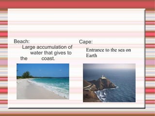 Beach: Large accumulation of  water that gives to the  coast. Cape: Entrance to the sea on  Earth 
