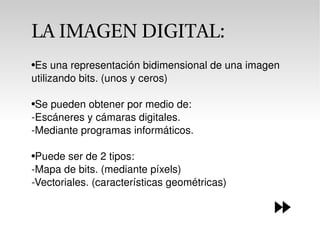 Es una representación bidimensional de una imagen utilizando bits. (unos y ceros) Se pueden obtener por medio de: -Escáneres y cámaras digitales. -Mediante programas informáticos. Puede ser de 2 tipos: -Mapa de bits. (mediante píxels) -Vectoriales. (características geométricas) LA IMAGEN DIGITAL: 