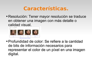 Características. Resolución: Tener mayor resolución se traduce en obtener una imagen con más detalle o calidad visual. Profundidad de color: Se refiere a la cantidad de bits de información necesarios para representar el color de un píxel en una imagen digital. 