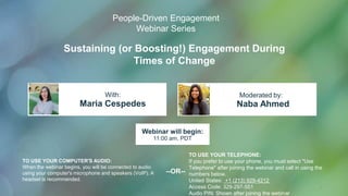 Sustaining (or Boosting!) Engagement During
Times of Change
Maria Cespedes Naba Ahmed
With: Moderated by:
TO USE YOUR COMPUTER'S AUDIO:
When the webinar begins, you will be connected to audio
using your computer's microphone and speakers (VoIP). A
headset is recommended.
Webinar will begin:
11:00 am, PDT
TO USE YOUR TELEPHONE:
If you prefer to use your phone, you must select "Use
Telephone" after joining the webinar and call in using the
numbers below.
United States: +1 (213) 929-4212
Access Code: 329-297-551
Audio PIN: Shown after joining the webinar
--OR--
People-Driven Engagement
Webinar Series
1
 