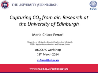 University of Edinburgh , School of Engineering, Edinburgh
SCCS – Scottish Carbon Capture and Storage Centre
Capturing CO2 from air: Research at
the University of Edinburgh
Maria-Chiara Ferrari
UKCCSRC workshop
18th March 2014
m.ferrari@ed.ac.uk
www.eng.ed.ac.uk/carboncapture
 