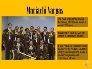Mariachi Vargas
            The most important group in
            the history of mariachi music is
            Mariachi Vargas.

            It founded in 1898 by Gaspar
            Vargas in Tecalitlán, Jalisco.


            In the 1930s, its leadership was
            taken over by his son, Silvestre
            Vargas, considered the greatest
            mariachi organizer and
            visionary of all time.
 