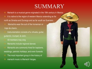 SUMMARY
 Mariachi is a musical genre originated in the 19th century in Mexico
 It is native to the region of western Mexico extending as far
north as Sinaloa and Durango and as far south as Guerrero.
 Mariachis wear the suit of the horseman or
traje de charro.
 Instrumentation consists of a vihuela, guitar,
guitarrón, trumpet, & violin.
 All members may sing
 Mariachis include regional dances
 Mariachis are commonly hired for baptisms,
weddings, patriotic holidays, and even funerals
 The most important group in the history of
 mariachi music is Mariachi Vargas.
 