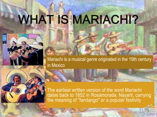 WHAT IS MARIACHI?


    Mariachi is a musical genre originated in the 19th century
    in Mexico



    The earliest written version of the word Mariachi
    dates back to 1852 in Rosamorada, Nayarit, carrying
    the meaning of "fandango" or a popular festivity
 