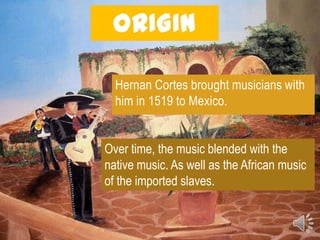 ORIGIN

  Hernan Cortes brought musicians with
  him in 1519 to Mexico.


Over time, the music blended with the
native music. As well as the African music
of the imported slaves.
 