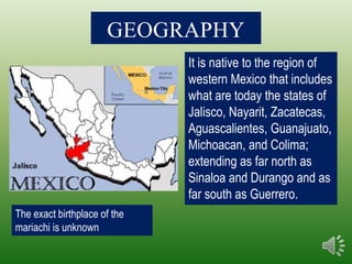 GEOGRAPHY
                              It is native to the region of
                              western Mexico that includes
                              what are today the states of
                              Jalisco, Nayarit, Zacatecas,
                              Aguascalientes, Guanajuato,
                              Michoacan, and Colima;
                              extending as far north as
                              Sinaloa and Durango and as
                              far south as Guerrero.
The exact birthplace of the
mariachi is unknown
 
