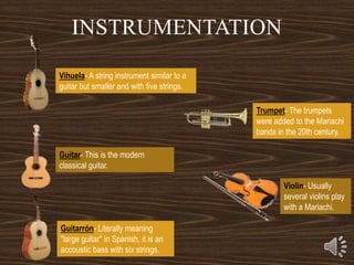 INSTRUMENTATION

Vihuela- A string instrument similar to a
guitar but smaller and with five strings.

                                            Trumpet- The trumpets
                                            were added to the Mariachi
                                            bands in the 20th century.

Guitar- This is the modern
classical guitar.

                                                    Violin- Usually
                                                    several violins play
                                                    with a Mariachi.

Guitarrón- Literally meaning
"large guitar" in Spanish, it is an
accoustic bass with six strings.
 