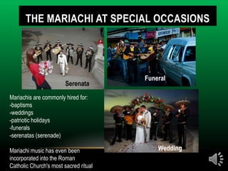 THE MARIACHI AT SPECIAL OCCASIONS




                                       Funeral
                        Serenata
Mariachis are commonly hired for:
-baptisms
-weddings
-patriotic holidays
-funerals
-serenatas (serenade)

Mariachi music has even been               Wedding
incorporated into the Roman
Catholic Church's most sacred ritual
 