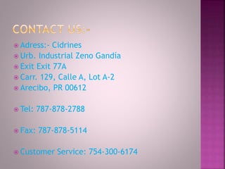  Adress:- Cidrines
 Urb. Industrial Zeno Gandía
 Exit Exit 77A
 Carr. 129, Calle A, Lot A-2
 Arecibo, PR 00612
 Tel: 787-878-2788
 Fax: 787-878-5114
 Customer Service: 754-300-6174
 