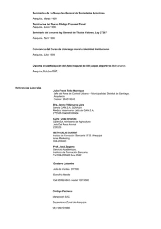 Seminarios de la Nueva les General de Sociedades Anónimas
Arequipa, Marzo 1999
Seminarios del Nuevo Código Procesal Penal.
Arequipa, Junio 1998.
Seminario de la nueva ley General de Títulos Valores. Ley 27287
Arequipa, Abril 1998
Constancia del Curso de Liderazgo moral e identidad Institucional.
Arequipa, Julio 1998
Diploma de participación del Acto Inagural de XIII juegos deportivos Bolivarianos
Arequipa,Octubre1997.
Referencias Laborales
Julio Frank Tello Manrique
Jefe del Area de Control Urbano – Municipalidad Distrital de Santiago.
Arquitecto
Celular: 984519242
Dra. Jenny Villanueva Jara
Servís GAN.S.A. SENASA
Medico Veterinaria- Jefa de GAN.S.A.
270557-054958336904
Curie Deza Orlando
SENASA. Ministerio de Agricultura
Jefe Del Área Animal
221529
IBETH SALAS DURANT
Instituto de Formación Bancaria I.F.B. Arequipa
Area Marketing
054-202460
Prof. José Zegarra
Servicio Académicos.
Instituto de Formación Bancaria.
Tel.054-202460 Ane.2042
Gustavo Labarthe
Jefe de Ventas D”FRI0
Donofrio Nestle
Cel.959924842- nextel 100*4580
Cinthya Pacheco
Manpower SAC
Supervisora Zonal de Arequipa.
054-958794688
 