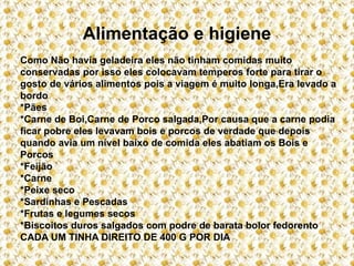 Alimentação e higiene
Como Não havia geladeira eles não tinham comidas muito
conservadas por isso eles colocavam temperos forte para tirar o
gosto de vários alimentos pois a viagem é muito longa,Era levado a
bordo
*Pães
*Carne de Boi,Carne de Porco salgada,Por causa que a carne podia
ficar pobre eles levavam bois e porcos de verdade que depois
quando avia um nível baixo de comida eles abatiam os Bois e
Porcos
*Feijão
*Carne
*Peixe seco
*Sardinhas e Pescadas
*Frutas e legumes secos
*Biscoitos duros salgados com podre de barata bolor fedorento
CADA UM TINHA DIREITO DE 400 G POR DIA
 