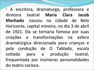 A escritora, dramaturga, professora e diretora teatral  Maria Clara Jacob Machado   nasceu na cidade de Belo Horizonte, capital mineira, no dia 3 de abril de 1921. Ela se tornaria famosa por suas criações e transformações na esfera dramatúrgica direcionada para crianças e pela condução de O Tablado, escola voltada para a produção teatral, frequentada por inúmeras personalidades do teatro carioca. 