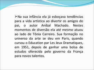 Na sua infância ela já esboçava tendências para a vida artística ao divertir os amigos do pai, o autor Aníbal Machado. Nestes momentos de diversão ela até mesmo atuou ao lado de Tônia Carreiro. Sua formação no universo da arte se deu em Paris, quando cursou o Education par Les Jeux Dramatiques, em 1951, depois de ganhar uma bolsa de estudos oferecida pelo governo da França para novos talentos. 