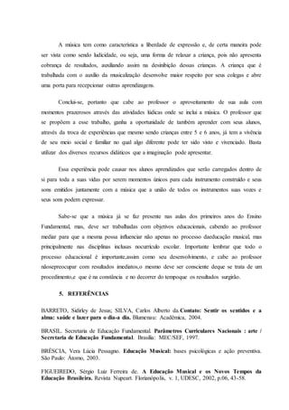 A música tem como característica a liberdade de expressão e, de certa maneira pode
ser vista como sendo ludicidade, ou seja, uma forma de relaxar a criança, pois não apresenta
cobrança de resultados, auxiliando assim na desinibição dessas crianças. A criança que é
trabalhada com o auxílio da musicalização desenvolve maior respeito por seus colegas e abre
uma porta para recepcionar outras aprendizagens.
Conclui-se, portanto que cabe ao professor o aproveitamento de sua aula com
momentos prazerosos através das atividades lúdicas onde se inclui a música. O professor que
se propõem a esse trabalho, ganha a oportunidade de também aprender com seus alunos,
através da troca de experiências que mesmo sendo crianças entre 5 e 6 anos, já tem a vivência
de seu meio social e familiar no qual algo diferente pode ter sido visto e vivenciado. Basta
utilizar dos diversos recursos didáticos que a imaginação pode apresentar.
Essa experiência pode causar nos alunos aprendizados que serão carregados dentro de
si para toda a suas vidas por serem momentos únicos para cada instrumento construído e seus
sons emitidos juntamente com a música que a união de todos os instrumentos suas vozes e
seus sons podem expressar.
Sabe-se que a música já se faz presente nas aulas dos primeiros anos do Ensino
Fundamental, mas, deve ser trabalhadas com objetivos educacionais, cabendo ao professor
mediar para que a mesma possa influenciar não apenas no processo daeducação musical, mas
principalmente nas disciplinas inclusas nocurrículo escolar. Importante lembrar que todo o
processo educacional é importante,assim como seu desenvolvimento, e cabe ao professor
nãosepreocupar com resultados imediatos,o mesmo deve ser consciente deque se trata de um
procedimento,e que é na constância e no decorrer do tempoque os resultados surgirão.
5. REFERÊNCIAS
BARRETO, Sidirley de Jesus; SILVA, Carlos Alberto da.Contato: Sentir os sentidos e a
alma: saúde e lazer para o dia-a dia. Blumenau: Acadêmica, 2004.
BRASIL. Secretaria de Educação Fundamental. Parâmetros Curriculares Nacionais : arte /
Secretaria de Educação Fundamental. Brasília: MEC/SEF, 1997.
BRÉSCIA, Vera Lúcia Pessagno. Educação Musical: bases psicológicas e ação preventiva.
São Paulo: Átomo, 2003.
FIGUEIREDO, Sérgio Luiz Ferreira de. A Educação Musical e os Novos Tempos da
Educação Brasileira. Revista Nupeart. Florianópolis, v. 1, UDESC, 2002, p.06, 43-58.
 