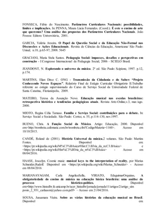 FONSECA, Fábio do Nascimento. Parâmetros Curriculares Nacionais: possibilidades,
limites e implicações. In: PENNA, Maura Lúcia Fernandes. (Coord.). É este o ensino de arte
que queremos? Uma análise das propostas dos Parâmetros Curriculares Nacionais. João
Pessoa: Editora Universitária, 2001.
GARCIA, Valéria Aroeira. O Papel da Questão Social e da Educação Não-Formal nas
Discussões e Ações Educacionais. Revista de Ciências da Educação, Americana/ São Paulo:
Unisal, n.18, p.65-97, 2008. 5645
GRACIANI, Maria Stela Santos. Pedagogia Social: impasses, desafios e perspectivas em
construção - I Congresso Internacional de Pedagogia Social, 2006 – SCIELO Brasil.
JEANDONT, N. Explorando o universo da música. 2ª ed. São Paulo: Scipione, 1997. p.12,
p.174.
MARTINS, Elian Dirce C. ONG - Transmissão da Cidadania e do Saber: “Projeto
Conhecendo Novos Espaços”. Relatório Final de Estágio Curricular Obrigatório II.Trabalho
referente ao estágio supervisionado do Curso de Serviço Social da Universidade Federal de
Santa Catarina, Florianópolis, 2009.
MATEIRO, Teresa da Assunção Novo. Educação musical nas escolas brasileiras:
retrospectiva histórica e tendências pedagógicas atuais. Revista Arte-Online,v.3, mar./ago.
2000.
MIOTO, Regina Célia Tamaso. Família e Serviço Social: contribuições para o debate. In:
Serviço Social e Sociedade. São Paulo: Cortez, n. 55, p.114-130, nov.1997.
BUENO, Chris. A Função Social da Música. Artigo: Educação, 2000. Disponível
em:<http://trombeta.cafemusic.com.br/trombeta.cfm?CodigoMateria=1160>. Acesso em
10/10/2015.
CANDÉ, Roland de (2001). História Universal da música.2 volumes. São Paulo: Martins
Fontes. Disponível em:
<https://pt.wikipedia.org/wiki/M%C3%BAsica#Hist.C3.B3ria_da_m.C3.BAsica> e
<https://pt.wikipedia.org/wiki/Hist%C3%B3ria_da_m%C3%BAsica> - Acesso em
08/04/2016.
HAASE, Joscelyn. Cosmic music: musical keys to the interpretation of reality, por Marius
Schneider,Rudolf. Disponível em <https://pt.wikipedia.org/wiki/Marius_Schneider> - Acesso
em 08/04/2016
MARIANAYAGAM, Carla AngelicaSella. VIRIATO, EdaguimarOrquizas. A
obrigatoriedade do ensino de música na educação básica brasileira: uma análise do
processo histórico-político. Disponível
em:<http://www.histedbr.fe.unicamp.br/acer_histedbr/jornada/jornada11/artigos/2/artigo_sim
posio_2_931_carlaasm@yahoo.com.pdf> – Acesso em 21/04/2016.
SOUSA, Jussamara Vieira. Sobre as várias histórias da educação musical no Brasil.
Disponível em:
 
