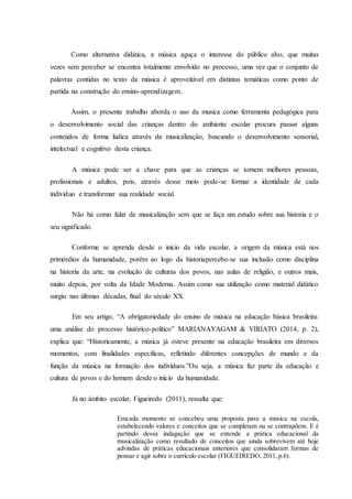 Como alternativa didática, a música aguça o interesse do público alvo, que muitas
vezes sem perceber se encontra totalmente envolvido no processo, uma vez que o conjunto de
palavras contidas no texto da música é aproveitável em distintas temáticas como ponto de
partida na construção do ensino-aprendizagem.
Assim, o presente trabalho aborda o uso da musica como ferramenta pedagógica para
o desenvolvimento social das crianças dentro do ambiente escolar procura passar alguns
conteúdos de forma lúdica através da musicalização, buscando o desenvolvimento sensorial,
intelectual e cognitivo desta criança.
A música pode ser a chave para que as crianças se tornem melhores pessoas,
profissionais e adultos, pois, através desse meio pode-se formar a identidade de cada
individuo e transformar sua realidade social.
Não há como falar de musicalização sem que se faça um estudo sobre sua historia e o
seu significado.
Conforme se aprende desde o início da vida escolar, a origem da música está nos
primórdios da humanidade, porém ao logo da historiapercebe-se sua inclusão como disciplina
na historia da arte, na evolução de culturas dos povos, nas aulas de religião, e outros mais,
muito depois, por volta da Idade Moderna. Assim como sua utilização como material didático
surgiu nas últimas décadas, final do século XX.
Em seu artigo, “A obrigatoriedade do ensino de música na educação básica brasileira:
uma análise do processo histórico-político” MARIANAYAGAM & VIRIATO (2014, p. 2),
explica que: “Historicamente, a música já esteve presente na educação brasileira em diversos
momentos, com finalidades específicas, refletindo diferentes concepções de mundo e da
função da música na formação dos indivíduos.”Ou seja, a música faz parte da educação e
cultura de povos e do homem desde o início da humanidade.
Já no âmbito escolar, Figueiredo (2011), ressalta que:
Emcada momento se concebeu uma proposta para a música na escola,
estabelecendo valores e conceitos que se completam ou se contrapõem. E é
partindo dessa indagação que se entende a prática educacional da
musicalização como resultado de conceitos que ainda sobrevivem até hoje
advindas de práticas educacionais anteriores que consolidaram formas de
pensar e agir sobre o currículo escolar (FIGUEIREDO, 2011, p.6).
 