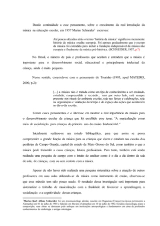 Dando continuidade a esse pensamento, sobre o crescimento da real introdução da
música na educação escolar, em 1957 Marius Schneider1 escreveu:
Até poucas décadas atrás o termo ‘história da música’ significava meramente
história da música erudita europeia. Foi apenas gradualmente que o escopo
da música foi estendido para incluir a fundação indispensável da música não
europeia e finalmente da música pré-histórica. (SCHNEIDER, 1957, p.?)
No Brasil, o número de pais e professores que aceitam e entendem que a música é
importante para o desenvolvimento social, educacional e principalmente intelectual da
criança, ainda é muito pequeno.
Nesse sentido, concorda-se com o pensamento de Tourinho (1993, apud MATEIRO,
2000, p.2):
[...] a música não é tratada como um tipo de conhecimento a ser ensinado,
estudado, compreendido e recriado... mas por outro lado, está sempre
presente nos rituais do ambiente escolar, seja nas festas e celebrações, seja
na organização e validação do tempo e do espaço das ações que acontecem
no dia-a-dia escolar.
Foram esses pensamentos e o interesse em mostrar a real importância da música para
o desenvolvimento escolar da criança que foi escolhido esse tema: “A musicalização como
meio de socialização para crianças do primeiro ano do ensino fundamental.”
Inicialmente realizou-se um estudo bibliográfico, para que assim se possa
compreender a grande função da música para as crianças que vivem e estudam nas escolas das
periferias de Campo Grande, capital do estado de Mato Grosso do Sul, como também o que a
música pode transmitir a essas crianças, futuros profissionais. Para tanto, também está sendo
realizada uma pesquisa de campo com o intuito de analisar como é o dia a dia dentro da sala
de aula, de crianças, com ou sem contato com a música.
Apesar de não haver sido realizada uma pesquisa sistemática sobre a atuação de outros
professores em suas aulas utilizando-se da música como instrumento de ensino, observou-se
que esse método tem sido pouco usado. O resultado dessa investigação será importante para
sistematizar o trabalho de musicalização com a finalidade de favorecer a aprendizagem, a
socialização e a cognitividade dessas crianças.
1Marius Karl Alfons Schneider foi um etnomusicólogo alemão, nascido em Haguenau (França) (na época pertencente a
Alemanha) em 01 de julho de 1903 e falecido em Baviera (Alemanha) em 10 de julho de 1982. Estudou musicologia, piano e
composição; suas obras se destacam pelo enfoque em instituições antropológicas e fundamentos em cima de profundos
conhecimentos de simbologia e antigas mitologias.
 