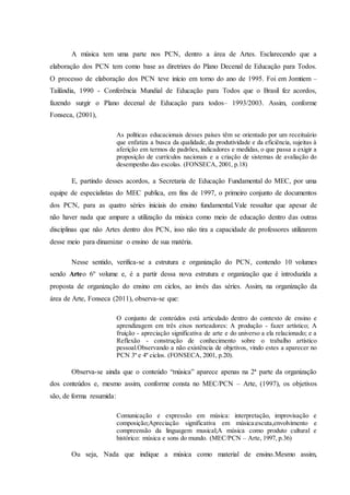 A música tem uma parte nos PCN, dentro a área de Artes. Esclarecendo que a
elaboração dos PCN tem como base as diretrizes do Plano Decenal de Educação para Todos.
O processo de elaboração dos PCN teve início em torno do ano de 1995. Foi em Jomtiem –
Tailândia, 1990 - Conferência Mundial de Educação para Todos que o Brasil fez acordos,
fazendo surgir o Plano decenal de Educação para todos– 1993/2003. Assim, conforme
Fonseca, (2001),
As políticas educacionais desses países têm se orientado por um receituário
que enfatiza a busca da qualidade, da produtividade e da eficiência, sujeitas à
aferição em termos de padrões, indicadores e medidas, o que passa a exigir a
proposição de currículos nacionais e a criação de sistemas de avaliação do
desempenho das escolas. (FONSECA, 2001, p.18)
E, partindo desses acordos, a Secretaria de Educação Fundamental do MEC, por uma
equipe de especialistas do MEC publica, em fins de 1997, o primeiro conjunto de documentos
dos PCN, para as quatro séries iniciais do ensino fundamental.Vale ressaltar que apesar de
não haver nada que ampare a utilização da música como meio de educação dentro das outras
disciplinas que não Artes dentro dos PCN, isso não tira a capacidade de professores utilizarem
desse meio para dinamizar o ensino de sua matéria.
Nesse sentido, verifica-se a estrutura e organização do PCN, contendo 10 volumes
sendo Arteo 6º volume e, é a partir dessa nova estrutura e organização que é introduzida a
proposta de organização do ensino em ciclos, ao invés das séries. Assim, na organização da
área de Arte, Fonseca (2011), observa-se que:
O conjunto de conteúdos está articulado dentro do contexto de ensino e
aprendizagem em três eixos norteadores: A produção - fazer artístico; A
fruição - apreciação significativa de arte e do universo a ela relacionado; e a
Reflexão - construção de conhecimento sobre o trabalho artístico
pessoal.Observando a não existência de objetivos, vindo estes a aparecer no
PCN 3º e 4º ciclos. (FONSECA, 2001, p.20).
Observa-se ainda que o conteúdo “música” aparece apenas na 2ª parte da organização
dos conteúdos e, mesmo assim, conforme consta no MEC/PCN – Arte, (1997), os objetivos
são, de forma resumida:
Comunicação e expressão em música: interpretação, improvisação e
composição;Apreciação significativa em música:escuta,envolvimento e
compreensão da linguagem musical;A música como produto cultural e
histórico: música e sons do mundo. (MEC/PCN – Arte, 1997, p.36)
Ou seja, Nada que indique a música como material de ensino.Mesmo assim,
 
