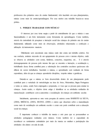 professores dos primeiros anos do ensino fundamental, vêm inserindo em seus planejamentos,
música como meio de ensino/aprendizagem. Por esse motivo este trabalho baseou-se nessa
prática.
1. PORQUE TRABALHAR COM MÚSICA?
O interesse por esse tema surgiu a partir do entendimento de que a música e suas
funcionalidades é um forte instrumento como ferramenta de aprendizagem. Como também,
através da curiosidade de pesquisar a interação social das crianças do primeiro ano do ensino
fundamental, utilizando como meio de observação, atividades relacionadas a confecção e
utilização de instrumentos musicais.
Dificilmente será encontrada uma música onde não exista um trabalho coletivo. Em
sua essência, amúsica necessita de um agrupamento de pessoas com o mesmo objetivo, onde
se observa as atividades com corais, fanfarras, concertos, orquestras, etc.. E é através
desteagrupamento de pessoas pelo mesmo fim que se encontra a interação, a socialização e,
trabalhando dessa forma contribui para a valorização dos conteúdos escolares queàsvezes são
difíceis de serem trabalhados. Inserindo a música, o aprendizado será realizado de forma
espontânea, além de que as crianças aprenderão disciplina, respeito mútuo e gentilezas.
Entende-se que a música se bem desenvolvida dentro de um planejamento pode
contribuir para a variedade de metodologias na área de Artes, Matemática, língua Portuguesa
e todas as outras, sendo bem empregada e preparada, e é isso que se procura para ensinar às
crianças. Assim sendo, o objetivo deste artigo é identificar se as atividades realizadas de
musicalização contribuem com a autoestima e socialização de crianças em ambiente escolar.
Inicialmente, apresenta-se uma vasta pesquisa de autores como BARRETO & SILVA,
(2004), BRÉSCIA, (2003), BUENO, (2000) e outros que dissertam sobre a musicalização
como meio de socialização em ambiente escolar e como este pode contribuir com a educação
social de crianças.
É importante conhecer o trabalho da musica e arte para que se possaanalisar as
atividades pedagógicas realizadas com músicas. Como também ter a capacidade de
reconhecer os sentimentos estimulados por meio da musica ao analisar a participação das
atividades dos alunos em sala de aula.
 
