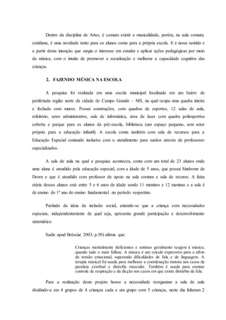 Dentro da disciplina de Artes, é comum existir a musicalidade, porém, na aula comum,
cotidiana, é uma novidade tanto para os alunos como para a própria escola. E é nesse sentido e
a partir desta intenção que surgiu o interesse em estudar e aplicar ações pedagógicas por meio
da música, com o intuito de promover a socialização e melhorar a capacidade cognitiva das
crianças.
2. FAZENDO MÚSICA NA ESCOLA
A pesquisa foi realizada em uma escola municipal localizada em um bairro de
periferiada região norte da cidade de Campo Grande – MS, na qual ocupa uma quadra inteira
e fechada com muros. Possui construções, com quadras de esportes, 12 salas de aula,
refeitório, setor administrativo, sala de informática, área de laser com quadra poliesportiva
coberta e parque para os alunos da pré-escola, biblioteca (um espaço pequeno, sem setor
próprio para a educação infantil). A escola conta também com sala de recursos para a
Educação Especial contando inclusive com o atendimento para surdos através de professores
especializados.
A sala de aula na qual a pesquisa aconteceu, conta com um total de 23 alunos onde
uma aluna é atendido pela educação especial, com a idade de 5 anos, que possui Síndrome de
Down e que é atendido com professor de apoio na sala comum e sala de recurso. A faixa
etária desses alunos está entre 5 e 6 anos de idade sendo 11 meninos e 12 meninas e a sala é
de ensino do 1º ano do ensino fundamental no período vespertino.
Partindo da ideia da inclusão social, entende-se que a criança com necessidades
especiais, independentemente de qual seja, apresenta grande participação e desenvolvimento
sistemático.
Sadie apud Bréscia( 2003, p.50) afirma que:
Crianças mentalmente deficientes e autistas geralmente reagem à música,
quando tudo o mais falhou. A música é um veículo expressivo para o alívio
da tensão emocional, superando dificuldades de fala e de linguagem. A
terapia musical foi usada para melhorar a coordenação motora nos casos de
paralisia cerebral e distrofia muscular. Também é usada para ensinar
controle de respiração e da dicção nos casos em que existe distúrbio da fala.
Para a realização deste projeto houve a necessidade reorganizar a sala de aula
dividindo-a em 4 grupos de 4 crianças cada e um grupo com 5 crianças, neste dia faltaram 2
 