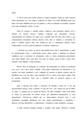 alunos.
A sala de aula estava pronta quando as crianças chegaram. Assim que todos entraram
foram direcionados aos seus grupos, compostos de alunos com maior dificuldade junto com
aluno com maior facilidade para que um ajudasse o outro na realização da atividade, causando
assim uma participação coletiva no todo.
Antes de começar o trabalho prático, realizou-se uma apreciação musical, com a
intenção de ouvirem diversas melodias compostas por instrumentos diversos.
Sequencialmente foi explicado aos alunos que o trabalho neste dia seria sobre música e que
confeccionariam instrumentos musicais diversos. Para tanto se enfatizou a necessidade de
ajuda e trabalho coletivo entre eles. Explicou-se que os instrumentos musicais seriam
confeccionados por eles a partir da utilização de matérias reutilizáveis.
A interação que ocorre na sala de aula partindo desse tema é surpreendente. A partir
do questionamento sobre o conhecimento desses alunos quanto à utilização de materiais
reutilizáveis para a construção de instrumentos, todos os alunos participaram apresentando
suas ideias, falando sobre como fazer com potes de iogurte, caixas de leite e outros mais,
tornando a aula dinâmica e muito produtiva.
Mesmo antes da finalização da confecção dos instrumentos as crianças já produziam
sons com o que estava sendo concluído. Cada grupo confeccionou seu instrumento a sua
maneira, com muita criatividade e sem a utilização de tesouras ou objetos cortantes, tudo foi
trabalhado com o uso das mãos, colas, barbantes, EVA, e outros, como papel e palitos, além
de materiais decorativos. Tudo com a orientação direta do professor regente e da
pesquisadora.
Após o intervalo para lanche e recreação, foi formada a banda do 1º ano que
apresentouduas músicas, sendo a primeira “O sapo não lava o pé”, música essa que dá ênfase
às vogais e a segunda, por ser semana de Páscoa, “De olhos vermelhos”, tendo como plateia
os alunos do pré-escolar da mesma escola, que aplaudiram entusiasmados às duas
apresentações. Observou-se também que os alunos-músicos trocaram entre si seus
instrumentos, interagindo literalmente com seus colegas proporcionando a socialização e
interesse em trocar informações e conhecimentos. Tornando-se assim satisfatória a pesquisa.
A aluna especial conseguiu interagir e socializar como grupo. Mostrou-se bastante
 