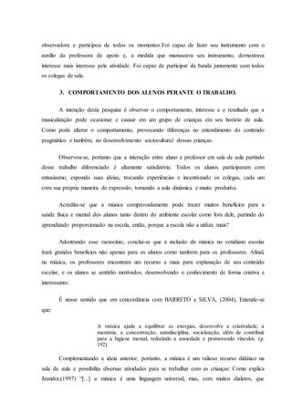 observadora e participou de todos os momentos.Foi capaz de fazer seu instrumento com o
auxílio da professora de apoio e, a medida que manuseava seu instrumento, demostrava
interesse mais interesse pela atividade. Foi capaz de participar da banda juntamente com todos
os colegas de sala.
3. COMPORTAMENTO DOS ALUNOS PERANTE O TRABALHO.
A intenção desta pesquisa é observar o comportamento, interesse e o resultado que a
musicalização pode ocasionar e causar em um grupo de crianças em seu horário de aula.
Como pode alterar o comportamento, provocando diferenças no entendimento do conteúdo
pragmático e também, no desenvolvimento sociocultural dessas crianças.
Observou-se, portanto que a interação entre aluno e professor em sala de aula partindo
desse trabalho diferenciado é altamente satisfatória. Todos os alunos participaram com
entusiasmo, expondo suas ideias, trocando experiências e incentivando os colegas, cada um
com sua própria maneira de expressão, tornando a aula dinâmica e muito produtiva.
Acredita-se que a música comprovadamente pode trazer muitos benefícios para a
saúde física e mental dos alunos tanto dentro do ambiente escolar como fora dele, partindo do
aprendizado proporcionado na escola, então, porque a escola não a utiliza mais?
Adentrando esse raciocínio, conclui-se que a inclusão da música no cotidiano escolar
trará grandes benefícios não apenas para os alunos como também para os professores. Afinal,
na música, os professores encontram um recurso a mais para explanação de seu conteúdo
escolar, e os alunos se sentirão motivados, desenvolvendo o conhecimento de forma criativa e
interessante.
É nesse sentido que em concordância com BARRETO e SILVA, (2004), Entende-se
que:
A música ajuda a equilibrar as energias, desenvolve a criatividade, a
memória, a concentração, autodisciplina, socialização, além de contribuir
para a higiene mental, reduzindo a ansiedade e promovendo vínculos. (p.
192).
Complementando a ideia anterior, portanto, a música é um valioso recurso didático na
sala de aula e possibilita diversas atividades para se trabalhar com as crianças: Como explica
Jeandot,(1997) “[...] a música é uma linguagem universal, mas, com muitos dialetos, que
 