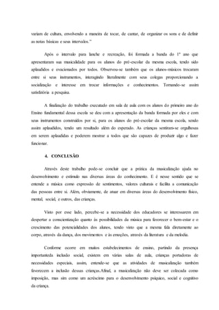 variam de cultura, envolvendo a maneira de tocar, de cantar, de organizar os sons e de definir
as notas básicas e seus intervalos.”
Após o intervalo para lanche e recreação, foi formada a banda do 1º ano que
apresentaram sua musicalidade para os alunos do pré-escolar da mesma escola, tendo sido
aplaudidos e ovacionados por todos. Observou-se também que os alunos-músicos trocaram
entre si seus instrumentos, interagindo literalmente com seus colegas proporcionando a
socialização e interesse em trocar informações e conhecimentos. Tornando-se assim
satisfatória a pesquisa.
A finalização do trabalho executado em sala de aula com os alunos do primeiro ano do
Ensino fundamental dessa escola se deu com a apresentação da banda formada por eles e com
seus instrumentos construídos por si, para os alunos do pré-escolar da mesma escola, sendo
assim aplaudidos, tendo um resultado além do esperado. As crianças sentiram-se orgulhosas
em serem aplaudidas e poderem mostrar a todos que são capazes de produzir algo e fazer
funcionar.
4. CONCLUSÃO
Através deste trabalho pode-se concluir que a prática da musicalização ajuda no
desenvolvimento e estímulo nas diversas áreas do conhecimento. E é nesse sentido que se
entende a música como expressão de sentimentos, valores culturais e facilita a comunicação
das pessoas entre si. Além, obviamente, de atuar em diversas áreas do desenvolvimento físico,
mental, social, e outros, das crianças.
Visto por esse lado, percebe-se a necessidade dos educadores se interessarem em
despertar a conscientização quanto às possibilidades da música para favorecer o bem-estar e o
crescimento das potencialidades dos alunos, tendo visto que a mesma fala diretamente ao
corpo, através da dança, dos movimentos e às emoções, através da literatura e da melodia.
Conforme ocorre em muitos estabelecimentos de ensino, partindo da presença
importanteda inclusão social, existem em várias salas de aula, crianças portadoras de
necessidades especiais, assim, entende-se que as atividades de musicalização também
favorecem a inclusão dessas crianças.Afinal, a musicalização não deve ser colocada como
imposição, mas sim como um acréscimo para o desenvolvimento psíquico, social e cognitivo
da criança.
 