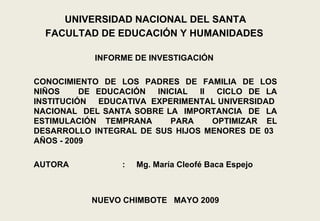 UNIVERSIDAD NACIONAL DEL SANTA FACULTAD DE EDUCACIÓN Y HUMANIDADES     INFORME DE INVESTIGACIÓN    CONOCIMIENTO DE LOS PADRES DE FAMILIA DE LOS NIÑOS  DE EDUCACIÓN  INICIAL  II  CICLO DE LA INSTITUCIÓN  EDUCATIVA  EXPERIMENTAL UNIVERSIDAD  NACIONAL  DEL SANTA SOBRE LA  IMPORTANCIA  DE  LA ESTIMULACIÓN TEMPRANA  PARA  OPTIMIZAR EL DESARROLLO INTEGRAL DE SUS HIJOS MENORES DE 03  AÑOS - 2009  AUTORA :  Mg. María Cleofé Baca Espejo  NUEVO CHIMBOTE   MAYO 2009 
