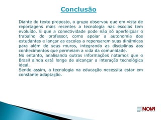 Diante do texto proposto, o grupo observou que em vista de
reportagens mais recentes a tecnologia nas escolas tem
evoluído. E que a conectividade pode não só aperfeiçoar o
trabalho do professor, como apoiar a autonomia dos
estudantes e lançar as escolas a repensarem suas dinâmicas
para além de seus muros, integrando as disciplinas aos
conhecimentos que permeiam a vida da comunidade.
No entanto, analisando outras informações notamos que o
Brasil ainda está longe de alcançar a interação tecnológica
ideal.
Sendo assim, a tecnologia na educação necessita estar em
constante adaptação.
Conclusão
 
