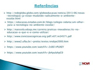  https://educacao.estadao.com.br/blogs/colegio-sidarta/um-olhar-
para-a-tecnologia-no-ambiente-escolar/
Referências
 http://redeglobo.globo.com/globoeducacao/noticia/2013/06/novas
-tecnologias-ja-estao-mudando-radicalmente-o-ambiente-
escolar.html
 http://www.cienciasecognicao.org/pdf/v07/m34571.pdf
 http://www2.ufba.br/~pretto/textos/endipe2000.htm
 https://www.youtube.com/watch?v=2s861rPUAEY
 https://www.youtube.com/watch?v=Jb4puIahpC0
 http://naescola.eduqa.me/carreira/praticas-inovadoras/tic-na-
educacao-o-que-e-e-como-utilizar/
 
