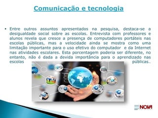  Entre outros assuntos apresentados na pesquisa, destaca-se a
desigualdade social sobre as escolas. Entrevista com professores e
alunos revela que cresce a presença de computadores portáteis nas
escolas públicas, mas a velocidade ainda se mostra como uma
limitação importante para o uso efetivo do computador e da Internet
nas atividades escolares. Esta porcentagem poderia ser diferente, no
entanto, não é dada a devida importância para o aprendizado nas
escolas públicas..
Comunicação e tecnologia
 