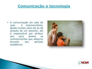  A comunicação em sala de
aula é imprescindível,
desde muitos anos ela se dá
através de um docente, ele
é responsável por atribuir
aos seus alunos os
conhecimentos que adquiriu
durante seu período
acadêmico.
Comunicação e tecnologia
 