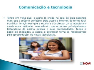 Tendo em vista que, o aluno já chega na sala de aula sabendo
mais que o próprio professor, pelo aceso a internet de forma fácil
e prática, imagina-se que a escola e o professor já se adaptaram
a esta nova realidade, mas não é o que acontece, principalmente
tratando-se do ensino público e suas precariedades. Tendo o
papel de mediador, a escola e professor torna-se responsáveis
pela apresentação de novas tecnologias.
Comunicação e tecnologia
 
