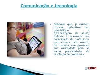 Comunicação e tecnologia
• Sabemos que, já existem
diversos aplicativos que
possibilitam a
aprendizagem do aluno,
todavia, é necessária uma
capacitação de professores
para ensinar estes alunos,
de maneira que provoque
sua curiosidade para as
varias possibilidades de
resolução de problemas.
 