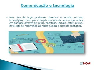  Nos dias de hoje, podemos observar o intenso recurso
tecnológico, como por exemplo em sala de aula o que antes
era passado através de livros, apostilas, jornais, entre outros,
hoje está se recorrendo às redes sociais e sites de confiança.
Comunicação e tecnologia
 