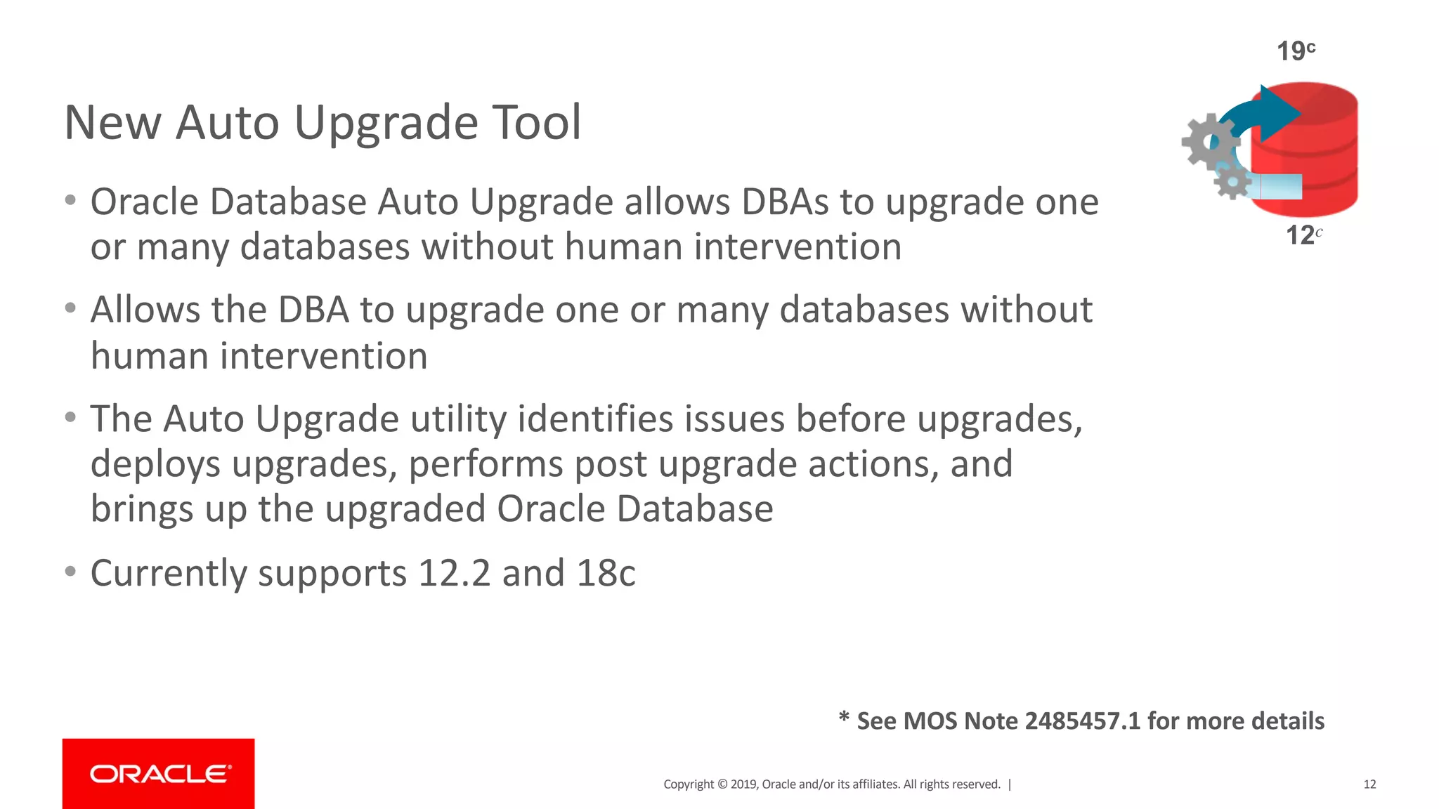 Copyright © 2019, Oracle and/or its affiliates. All rights reserved. |
New Auto Upgrade Tool
• Oracle Database Auto Upgrade allows DBAs to upgrade one
or many databases without human intervention
• Allows the DBA to upgrade one or many databases without
human intervention
• The Auto Upgrade utility identifies issues before upgrades,
deploys upgrades, performs post upgrade actions, and
brings up the upgraded Oracle Database
• Currently supports 12.2 and 18c
12
12c
19c
* See MOS Note 2485457.1 for more details
 