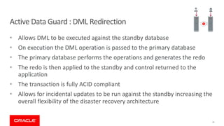 19
Active Data Guard : DML Redirection
• Allows DML to be executed against the standby database
• On execution the DML operation is passed to the primary database
• The primary database performs the operations and generates the redo
• The redo is then applied to the standby and control returned to the
application
• The transaction is fully ACID compliant
• Allows for incidental updates to be run against the standby increasing the
overall flexibility of the disaster recovery architecture
 