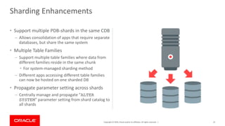 Copyright © 2019, Oracle and/or its affiliates. All rights reserved. |
• Support multiple PDB-shards in the same CDB
– Allows consolidation of apps that require separate
databases, but share the same system
• Multiple Table Families
– Support multiple table families where data from
different families reside in the same chunk
• For system-managed sharding method
– Different apps accessing different table families
can now be hosted on one sharded DB
• Propagate parameter setting across shards
– Centrally manage and propagate "ALTER
SYSTEM" parameter setting from shard catalog to
all shards
21
Sharding Enhancements
 