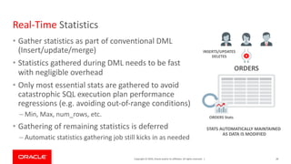 Copyright © 2019, Oracle and/or its affiliates. All rights reserved. |
Real-Time Statistics
• Gather statistics as part of conventional DML
(Insert/update/merge)
• Statistics gathered during DML needs to be fast
with negligible overhead
• Only most essential stats are gathered to avoid
catastrophic SQL execution plan performance
regressions (e.g. avoiding out-of-range conditions)
– Min, Max, num_rows, etc.
• Gathering of remaining statistics is deferred
– Automatic statistics gathering job still kicks in as needed
28
ORDERS
ORDERS Stats
INSERTS/UPDATES
DELETES
STATS AUTOMATICALLY MAINTAINED
AS DATA IS MODIFIED
 