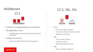 Multitenant
• Container managed database virtualization
• Manage Many as one
• Patching, Backup, Security, Online Cloning, Online
Relocation
• Software as Service
• Shared metadata, Data location transparency
31
12.1
12.2, 18c, 19c
• 12.2
• Online cloning & relocation
• Incremental refresh of test/dev master
• Application containers
• 18c
• Transportable backups
• Snapshot carousel
• Refreshable PDB switchover
• 19c
• RAT and ADDM at PDB level
 