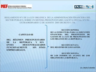 REGLAMENTO Nº1 DE LA LEY ORGÁNICA DE LA ADMINISTRACIÓN FINANCIERA DEL
 SECTOR PÚBLICO, SOBRE UN SISTEMA PRESUPUESTARIO. GACETA OFICIAL Nº5.781
            EXTRAORDINARIO 12 DE AGOSTO 2005 DECRETO 3.776.


                                                SECCIÓN SEPTIMA
                                      DE LA ESTRUCTURA PARA LA EJECUCIÓN
           CAPITULO III               FINANCIERA DEL PRESUPUESTO DE
                                      GASTOS DE LA LEY DE PRESUPUESTO DE
 DEL RÉGIMEN PRESUPUESTARIO           LOS ÓRGANOS DE LA REPÚBLICA.
 DE   LA  REPÚBLICA   Y SUS
 ENTES      DESCENTRALIZADOS                    SECCIÓN OCTAVA
 FUNCIONALMENTE     SIN FINES         DEL REGISTRO DE LOS GASTOS.
 EMPRESARIALES.
                                               SECCIÓN NOVENA
                                      DE LOS FONDOS EN AVANCE DE LOS
                                      ORGANOS DE LA REPÚBLICA.




                                                                Lic. María C olombo
 