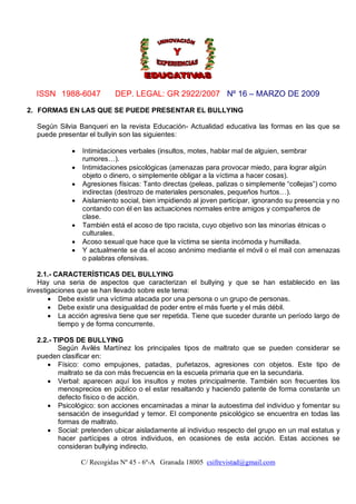 ISSN 1988-6047           DEP. LEGAL: GR 2922/2007 Nº 16 – MARZO DE 2009

2. FORMAS EN LAS QUE SE PUEDE PRESENTAR EL BULLYING

   Según Silvia Banqueri en la revista Educación- Actualidad educativa las formas en las que se
   puede presentar el bullyin son las siguientes:

                Intimidaciones verbales (insultos, motes, hablar mal de alguien, sembrar
                 rumores…).
                Intimidaciones psicológicas (amenazas para provocar miedo, para lograr algún
                 objeto o dinero, o simplemente obligar a la víctima a hacer cosas).
                Agresiones físicas: Tanto directas (peleas, palizas o simplemente “collejas”) como
                 indirectas (destrozo de materiales personales, pequeños hurtos…).
                Aislamiento social, bien impidiendo al joven participar, ignorando su presencia y no
                 contando con él en las actuaciones normales entre amigos y compañeros de
                 clase.
                También está el acoso de tipo racista, cuyo objetivo son las minorías étnicas o
                 culturales.
                Acoso sexual que hace que la víctima se sienta incómoda y humillada.
                Y actualmente se da el acoso anónimo mediante el móvil o el mail con amenazas
                 o palabras ofensivas.

   2.1.- CARACTERÍSTICAS DEL BULLYING
   Hay una seria de aspectos que caracterizan el bullying y que se han establecido en las
investigaciones que se han llevado sobre este tema:
        Debe existir una víctima atacada por una persona o un grupo de personas.
        Debe existir una desigualdad de poder entre el más fuerte y el más débil.
        La acción agresiva tiene que ser repetida. Tiene que suceder durante un período largo de
          tiempo y de forma concurrente.

   2.2.- TIPOS DE BULLYING
          Según Avilés Martínez los principales tipos de maltrato que se pueden considerar se
   pueden clasificar en:
       Físico: como empujones, patadas, puñetazos, agresiones con objetos. Este tipo de
          maltrato se da con más frecuencia en la escuela primaria que en la secundaria.
       Verbal: aparecen aquí los insultos y motes principalmente. También son frecuentes los
          menosprecios en público o el estar resaltando y haciendo patente de forma constante un
          defecto físico o de acción.
       Psicológico: son acciones encaminadas a minar la autoestima del individuo y fomentar su
          sensación de inseguridad y temor. El componente psicológico se encuentra en todas las
          formas de maltrato.
       Social: pretenden ubicar aisladamente al individuo respecto del grupo en un mal estatus y
          hacer partícipes a otros individuos, en ocasiones de esta acción. Estas acciones se
          consideran bullying indirecto.

                 C/ Recogidas Nº 45 - 6º-A Granada 18005 csifrevistad@gmail.com
 