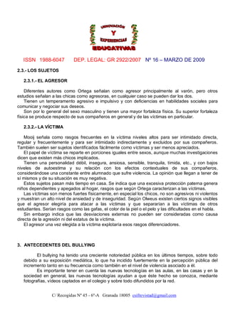 ISSN 1988-6047            DEP. LEGAL: GR 2922/2007 Nº 16 – MARZO DE 2009

2.3.- LOS SUJETOS

   2.3.1.- EL AGRESOR

    Diferentes autores como Ortega señalan como agresor principalmente al varón, pero otros
estudios señalan a las chicas como agresoras, en cualquier caso se pueden dar los dos.
    Tienen un temperamento agresivo e impulsivo y con deficiencias en habilidades sociales para
comunicar y negociar sus deseos.
    Son por lo general del sexo masculino y tienen una mayor fortaleza física. Su superior fortaleza
física se produce respecto de sus compañeros en general y de las víctimas en particular.

   2.3.2.- LA VÍCTIMA

    Mooij señala como rasgos frecuentes en la víctima niveles altos para ser intimidado directa,
regular y frecuentemente y para ser intimidado indirectamente y excluidos por sus compañeros.
También suelen ser sujetos identificados fácilmente como víctimas y ser menos apreciados.
    El papel de víctima se reparte en porciones iguales entre sexos, aunque muchas investigaciones
dicen que existen más chicos implicados.
    Tienen una personalidad débil, insegura, ansiosa, sensible, tranquila, tímida, etc., y con bajos
niveles de autoestima y su relación con los efectos contextuales de sus compañeros,
considerándose una constante entre alumnado que sufre violencia. La opinión que llegan a tener de
sí mismos y de su situación es muy negativa.
    Estos sujetos pasan más tiempo en casa. Se indica que una excesiva protección paterna genera
niños dependientes y apegados al hogar, rasgos que según Ortega caracterizan a las víctimas.
    Las víctimas son menos fuertes físicamente, en especial los chicos, no son agresivos ni violentos
y muestran un alto nivel de ansiedad y de inseguridad. Según Olweus existen ciertos signos visibles
que el agresor elegiría para atacar a las víctimas y que separarían a las víctimas de otros
estudiantes. Serían rasgos como las gafas, el color de la piel o el pelo y las dificultades en el habla.
    Sin embargo indica que las desviaciones externas no pueden ser consideradas como causa
directa de la agresión ni del estatus de la víctima.
    El agresor una vez elegida a la víctima explotaría esos rasgos diferenciadores.



3. ANTECEDENTES DEL BULLYING

          El bullying ha tenido una creciente notoriedad pública en los últimos tiempos, sobre todo
   debido a su exposición mediática, lo que ha incidido fuertemente en la percepción pública del
   incremento tanto en su frecuencia como también en el nivel de violencia asociado a él.
          Es importante tener en cuenta las nuevas tecnologías en las aulas, en las casas y en la
   sociedad en general, las nuevas tecnologías ayudan a que éste hecho se conozca, mediante
   fotografías, vídeos captados en el colegio y sobre todo difundidos por la red.


                 C/ Recogidas Nº 45 - 6º-A Granada 18005 csifrevistad@gmail.com
 