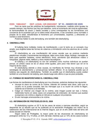 ISSN 1988-6047          DEP. LEGAL: GR 2922/2007 Nº 16 – MARZO DE 2009
         Pero es cierto que las prácticas de hostigamiento, intimidación, maltrato entre iguales ha
  existido siempre, hay hechos que hay que destacar, como el incremento del nivel de agresividad,
  la transversalidad de sexos y clases sociales y como contrapartida ha ido formándose una
  conciencia de la sociedad que ya no tolera estas situaciones, ni las considera como normales o
  propias de la edad, estudiándose el fenómeno por universidades, expertos, y ofreciendo un
  nombre a este fenómeno.
         Podemos hablar no sólo del bullying, sino también del ciberbullying.

4. CIBERBULLYING

         El bullying tiene múltiples modos de manifestación, y por lo tanto es un concepto muy
  amplio, que engloba todas las formas de violencia o intimidación entre los alumnos de un centro
  escolar.
         El ciberbullying es una manifestación del acoso escolar que se produce mediante
  plataformas virtuales y herramientas tecnológicas, tales como chats, blogs, fotologs, mensajes de
  texto para aparatos celulares, correo electrónico, foros, servidores que almacenan vídeos o
  fotografías, páginas webs, teléfono y otros medios tecnológicos.
         El bullying y el ciberbullying no son tan similares como muchos individuos se pueden
  pensar, en ambos casos se da un abuso entre iguales, pero poco más tienen que ver en la
  mayoría de los casos.
         El ciberbullying atiende a otras causas, se manifiesta de formas muy diversas y sus
  estrategias de abordamiento y consecuencias también difieren. Sí es bastante posible que el
  bullying sea seguido de ciberbullying. También es posible que el ciberbullying pueda acabar
  también en una situación de bullying, pero desde luego esto último sí que es poco probable.

  4.1. FORMAS DE MANIFERSTARSE EL CIBERBULLYING

  Las formas de manifestarse el ciberbullying son muy diversas, podemos destacar las siguientes:
      Usurpar la clave de correo de la víctima, además de cambiar esta clave, para que su
         usuario no la pueda consultar, leer los mensajes que a su buzón de correo le llegan,
         violando así el derecho a la intimidad.
      Colgar en Internet una imagen de la víctima, esta imagen puede ser real, o ficticia,
         habiéndola hecho en estos casos con programas de ordenador, de manera que puedan
         avergonzar a la víctima o dejarla en ridículo en cualquier circunstancia.
      Enviar mensajes amenazantes a la víctima.

  4.2.- INFORMACIÓN DE PROTEGELES EN EL 2008

        El cibebullying supone un 20 % de los casos de acoso a menores atendidos, según se
  desprende de un estudio que se ha publicado en la asociación Protégeles con motivo de la
  celebración del Día Internacional de la Internet Segura, que en el año 2008 trató del tema del
  acoso escolar en Internet.
        Según datos de Protégeles, la mayor parte de las situaciones de ciberbullying se
  produjeron entre los 13 y 14 años, un 52% del total; mientras que un 10% de los casos tuvieron
                C/ Recogidas Nº 45 - 6º-A Granada 18005 csifrevistad@gmail.com
 