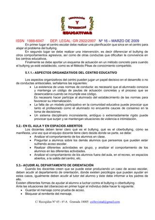ISSN 1988-6047           DEP. LEGAL: GR 2922/2007 Nº 16 – MARZO DE 2009
        En primer lugar el centro escolar debe realizar una planificación que sirva en el centro para
atajar el problema del bullying.
        En segundo lugar se debe realizar una intervención, es decir diferenciar el bullying de
otros comportamientos agresivos, así como de otras conductas que dificultan la convivencia en
los centros educativos.
        Finalmente se debe aportar un esquema de actuación en un método concreto para cuando
el bullying ya esté establecido, como es el Método Pikas de conocimiento compartido.

      5.1.1.- ASPECTOS ORGANIZATIVOS DEL CENTRO EDUCATIVO

      Los aspectos organizativos del centro pueden jugar un papel decisivo en el desarrollo o no
de conductas antisociales, señalamos las siguientes:
          La existencia de unas normas de conducta: es necesario que el alumnado conozca
            y mantenga un código de pautas de actuación concretas y el proceso que se
            desencadena cuando se incumple ese código.
            Es necesario hacer partícipe al alumnado del establecimiento de las normas para
            favorecer su internalización.
          La falta de un modelo participativo en la comunidad educativa puede provocar que
            tanto el profesorado como el alumnado no encuentre cauces de consenso en la
            toma de decisiones.
          Un sistema disciplinario inconsistente, ambiguo o extremadamente rígido puede
            provocar que surjan y se mantengan situaciones de violencia e intimidación.

5.2.- EN EL AULA Y EN ESPACIOS ABIERTOS
       Los docentes deben tener claro qué es el bullying, qué es el ciberbullying, cómo se
manifiesta, una vez que el equipo docente tiene claro desde donde se parte, se debe:
           Analizar el comportamiento de los alumnos en clase.
           Preguntar a alumnos sobre los demás alumnos que pensemos que pueden estar
              sufriendo acoso escolar.
           Realizar diferentes actividades en grupo, y analizar el comportamiento de los
              alumnos en las diferentes actividades.
           Analizar el comportamiento de los alumnos fuera del aula, en el recreo, en espacios
              abiertos, a la salida del centro, etc.

5.3.- ACUDIR AL DEPARTAMENTO DE ORIENTACIÓN
       Cuando los docentes creen que se puede estar produciendo un caso de acoso escolar,
deben acudir al departamento de orientación, donde existen psicólogos que pueden ayudar en
estos casos, igualmente deben acudir al tutor del alumno y éste debe informar a los padres de
ello.
Existen diferentes formas de ayudar al alumno a luchar contra el bullying o ciberbullying.
Ante las situaciones del ciberacoso en primer lugar el individuo debe hacer lo siguiente:
     Guardar el mensaje como prueba de acoso.
     Bloquear al remitente del mensaje.

              C/ Recogidas Nº 45 - 6º-A Granada 18005 csifrevistad@gmail.com
 