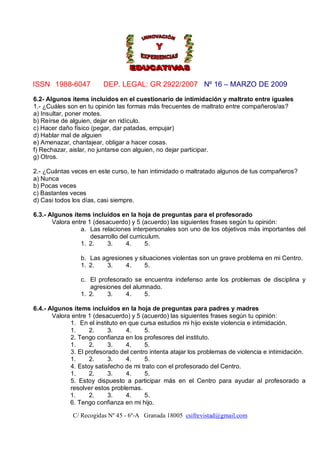 ISSN 1988-6047           DEP. LEGAL: GR 2922/2007 Nº 16 – MARZO DE 2009

6.2- Algunos ítems incluidos en el cuestionario de intimidación y maltrato entre iguales
1.- ¿Cuáles son en tu opinión las formas más frecuentes de maltrato entre compañeros/as?
a) Insultar, poner motes.
b) Reírse de alguien, dejar en ridículo.
c) Hacer daño físico (pegar, dar patadas, empujar)
d) Hablar mal de alguien
e) Amenazar, chantajear, obligar a hacer cosas.
f) Rechazar, aislar, no juntarse con alguien, no dejar participar.
g) Otros.

2.- ¿Cuántas veces en este curso, te han intimidado o maltratado algunos de tus compañeros?
a) Nunca
b) Pocas veces
c) Bastantes veces
d) Casi todos los días, casi siempre.

6.3.- Algunos ítems incluidos en la hoja de preguntas para el profesorado
       Valora entre 1 (desacuerdo) y 5 (acuerdo) las siguientes frases según tu opinión:
                 a. Las relaciones interpersonales son uno de los objetivos más importantes del
                     desarrollo del curriculum.
                 1. 2.     3.     4.      5.

                 b. Las agresiones y situaciones violentas son un grave problema en mi Centro.
                 1. 2.   3.     4.     5.

                 c. El profesorado se encuentra indefenso ante los problemas de disciplina y
                    agresiones del alumnado.
                 1. 2.    3.    4.     5.

6.4.- Algunos ítems incluidos en la hoja de preguntas para padres y madres
       Valora entre 1 (desacuerdo) y 5 (acuerdo) las siguientes frases según tu opinión:
             1. En el instituto en que cursa estudios mi hijo existe violencia e intimidación.
             1.     2.     3.     4.    5.
             2. Tengo confianza en los profesores del instituto.
             1.     2.     3.     4.    5.
             3. El profesorado del centro intenta atajar los problemas de violencia e intimidación.
             1.     2.     3.     4.    5.
             4. Estoy satisfecho de mi trato con el profesorado del Centro.
             1.     2.     3.     4.    5.
             5. Estoy dispuesto a participar más en el Centro para ayudar al profesorado a
             resolver estos problemas.
             1.     2.     3.     4.    5.
             6. Tengo confianza en mi hijo.

              C/ Recogidas Nº 45 - 6º-A Granada 18005 csifrevistad@gmail.com
 