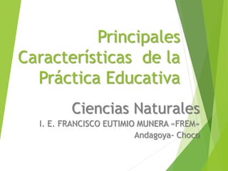 Principales
Características de la
Práctica Educativa
Ciencias Naturales
I. E. FRANCISCO EUTIMIO MUNERA «FREM»
Andagoya- Choco
 