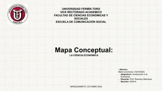 UNIVERSIDAD FERMÍN TORO
VICE RECTORADO ACADEMICO
FACULTAD DE CIENCIAS ECONÓMICAS Y
SOCIALES
ESCUELA DE COMUNICACIÓN SOCIAL
Mapa Conceptual:
LA CIENCIA ECONÓMICA
- Alumno:
María Contreras. V32163353.
- Asignatura: Introducción a la
Economía.
- Docente: Prof. Rosmary Mendoza.
- Sección: SAIA A.
BARQUISIMETO, OCTUBRE 2022
 